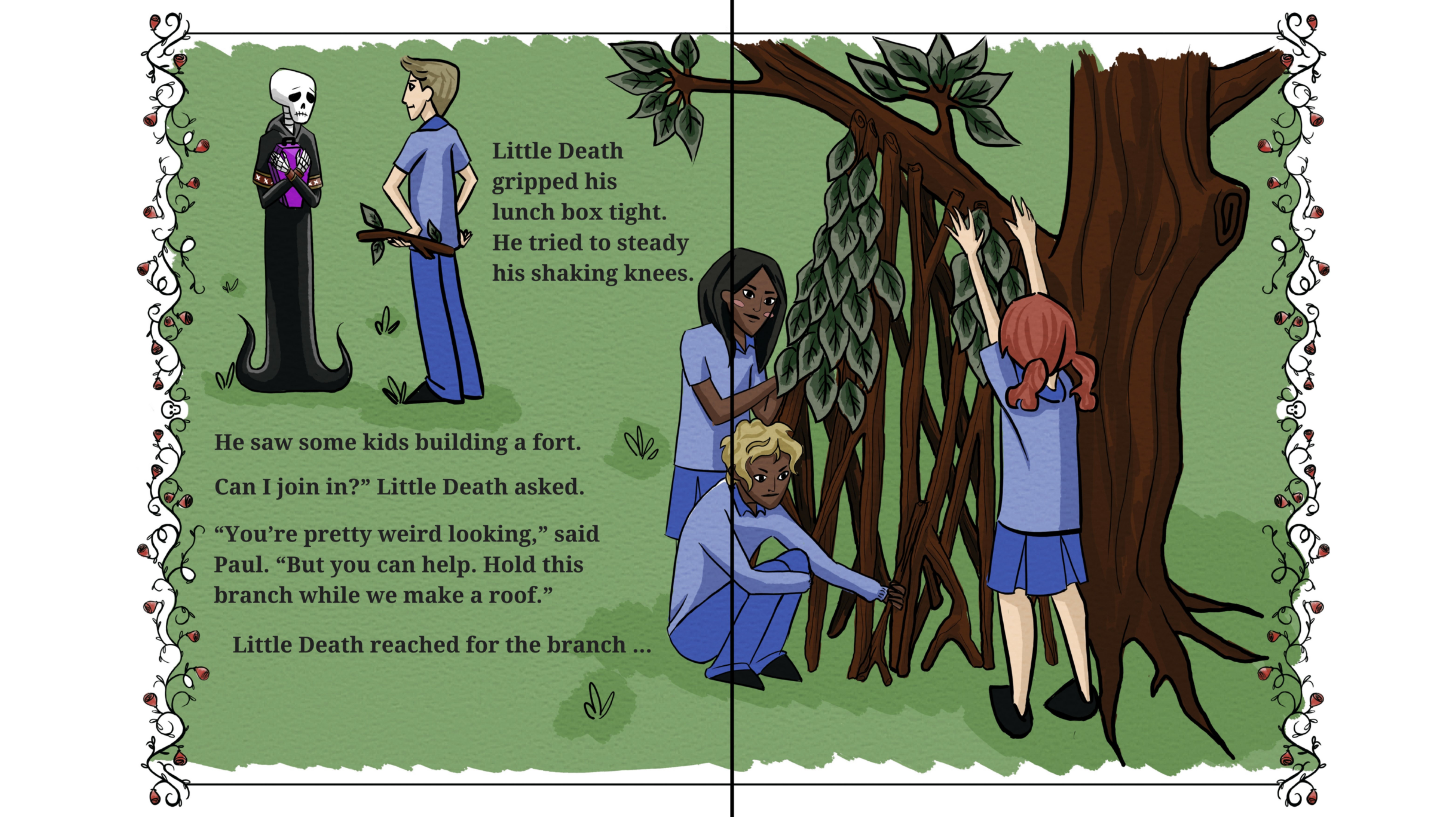 Little Death gripped his lunch box tight. He tried to steady his shaking knees. 

He saw some kids building a fort. 
Can I join in?" Little Death asked.
"You're pretty weird looking," said Paul. "But you can help. Hold this branch while we make a roof."
Little Death reached for the branch...